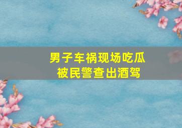 男子车祸现场吃瓜 被民警查出酒驾